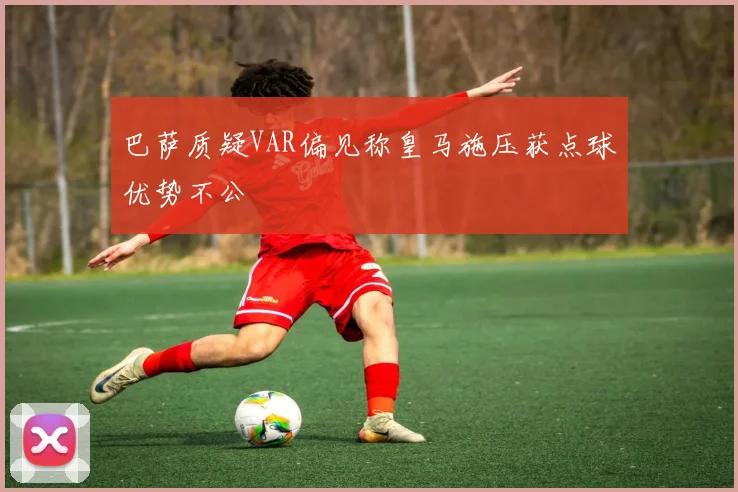 巴萨质疑VAR偏见称皇马施压获点球优势不公