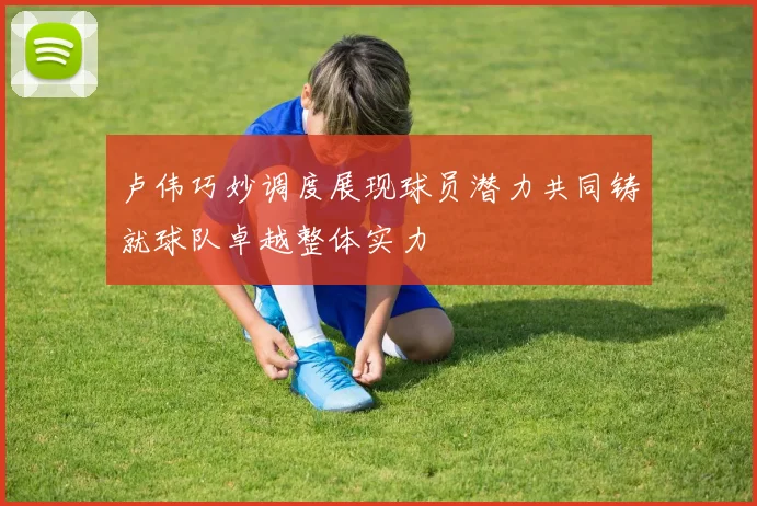 卢伟巧妙调度展现球员潜力共同铸就球队卓越整体实力