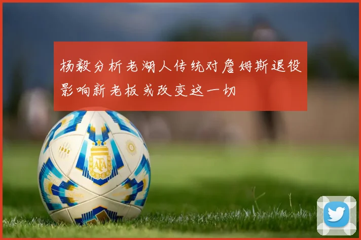 杨毅分析老湖人传统对詹姆斯退役影响新老板或改变这一切