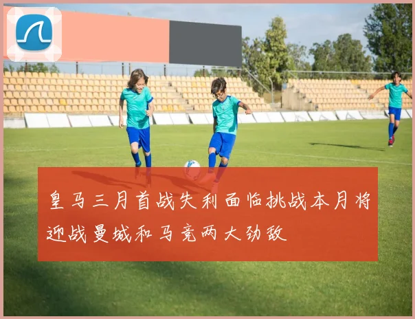 皇马三月首战失利面临挑战本月将迎战曼城和马竞两大劲敌