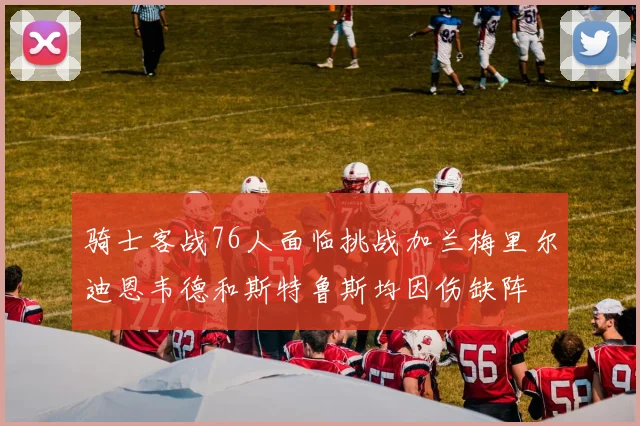 骑士客战76人面临挑战加兰梅里尔迪恩韦德和斯特鲁斯均因伤缺阵