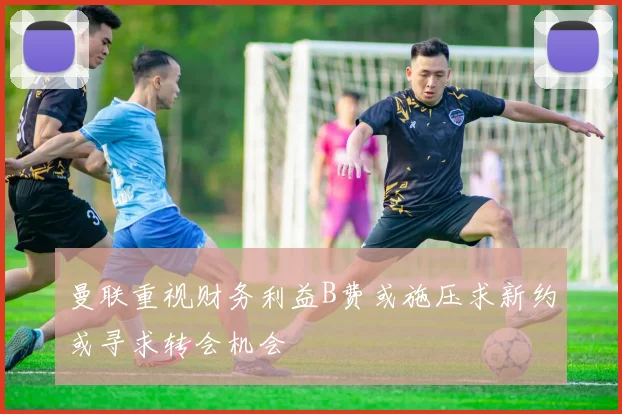曼联重视财务利益B费或施压求新约或寻求转会机会