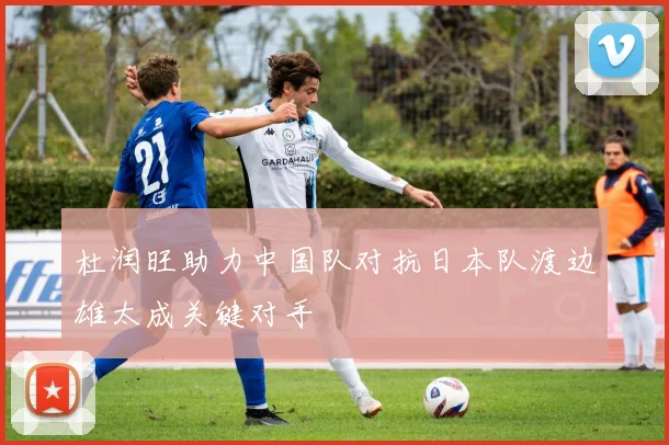 杜润旺助力中国队对抗日本队渡边雄太成关键对手