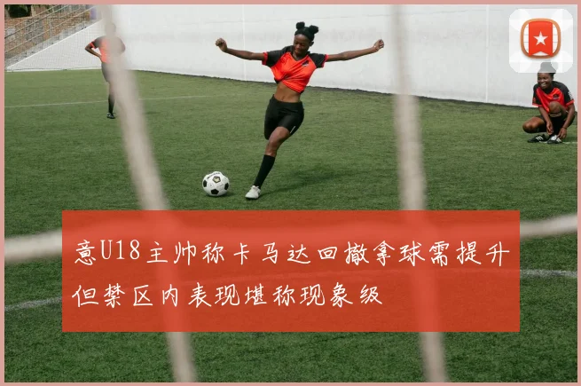 意U18主帅称卡马达回撤拿球需提升但禁区内表现堪称现象级