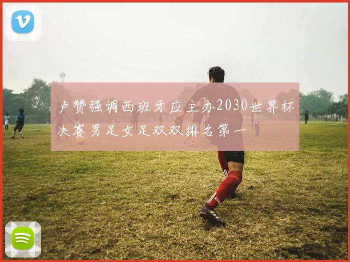 卢赞强调西班牙应主办2030世界杯决赛男足女足双双排名第一