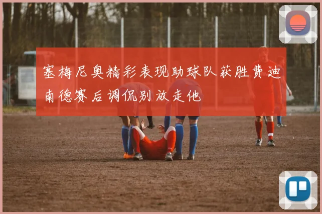 塞梅尼奥精彩表现助球队获胜费迪南德赛后调侃别放走他