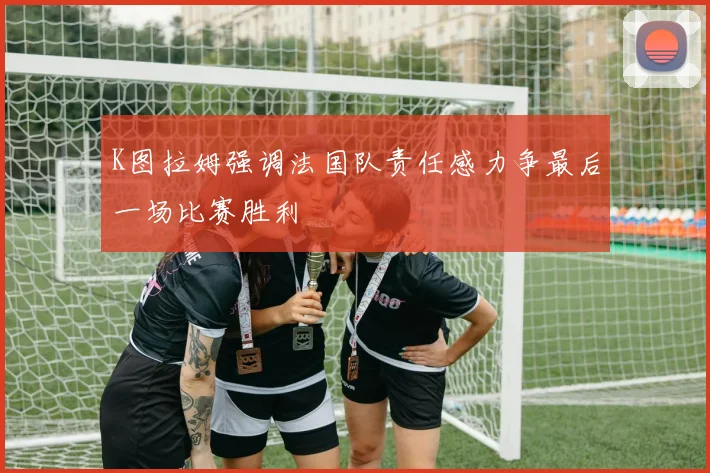 K图拉姆强调法国队责任感力争最后一场比赛胜利