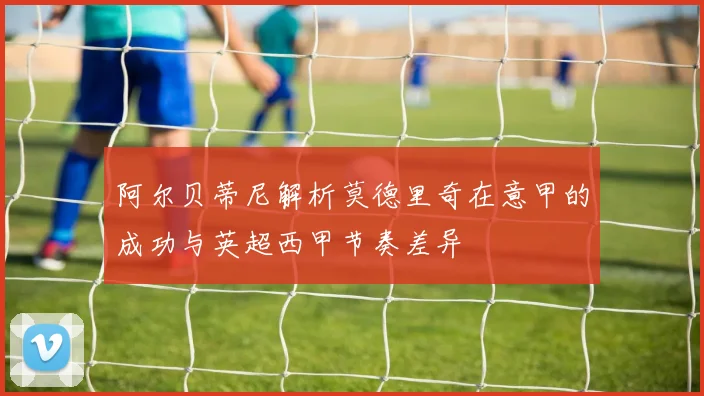 阿尔贝蒂尼解析莫德里奇在意甲的成功与英超西甲节奏差异
